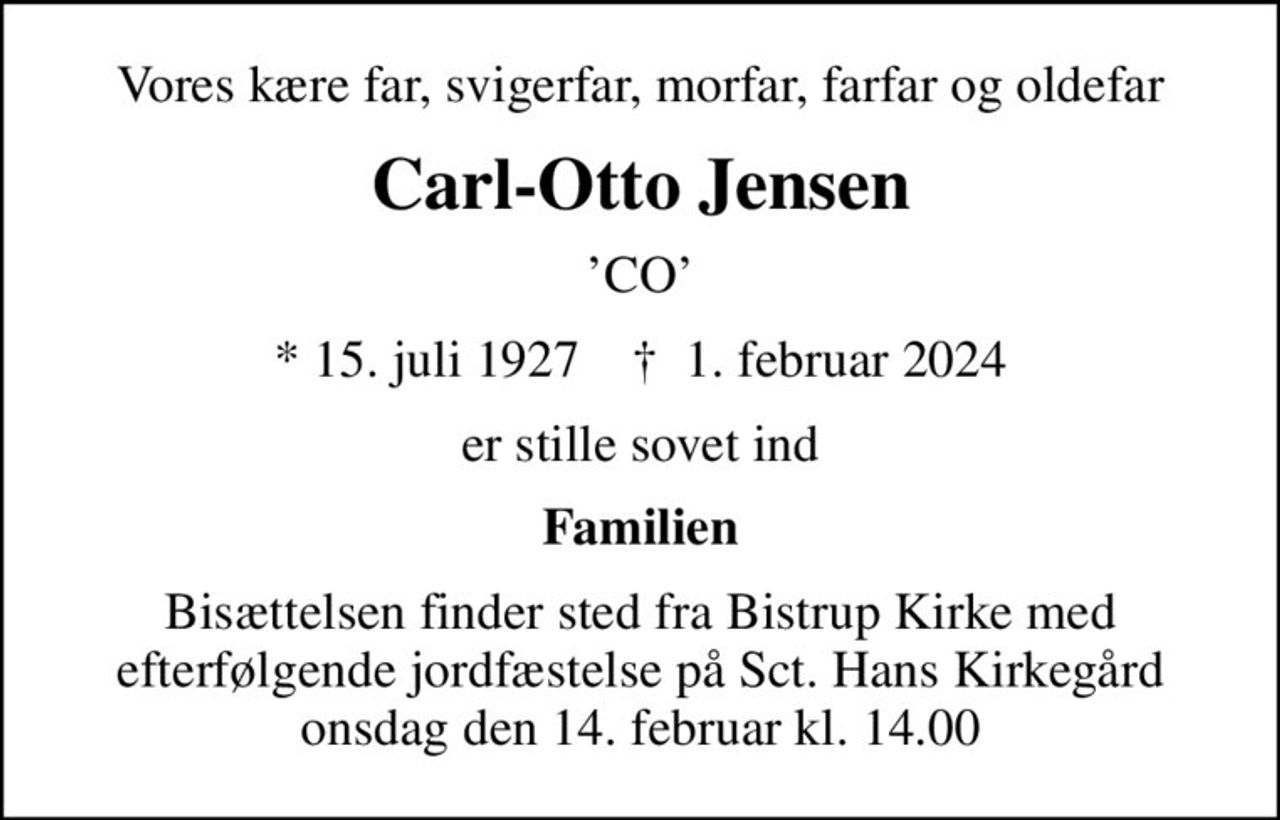 Vores kære far, svigerfar, morfar, farfar og oldefar
Carl-Otto Jensen
CO
* 15. juli 1927    ✝ 1. februar 2024
er stille sovet ind
Familien
Bisættelsen finder sted fra Bistrup Kirke med efterfølgende jordfæstelse på Sct. Hans Kirkegård onsdag den 14. februar kl. 14.00