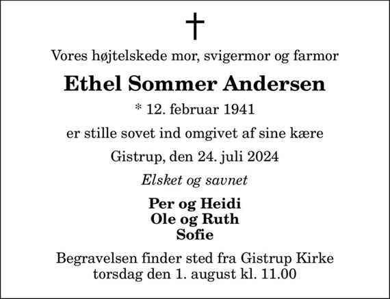 Vores højtelskede mor, svigermor og farmor
Ethel Sommer Andersen
* 12. februar 1941
er stille sovet ind omgivet af sine kære
Gistrup, den 24. juli 2024
Elsket og savnet
Per og Heidi Ole og Ruth Sofie
Begravelsen finder sted fra Gistrup Kirke  torsdag den 1. august kl. 11.00