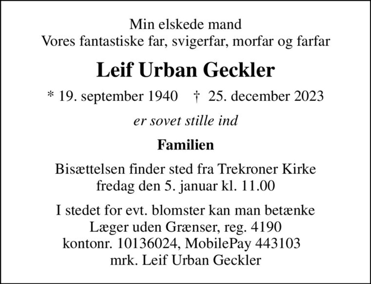 Min elskede mand Vores fantastiske far, svigerfar, morfar og farfar
Leif Urban Geckler
* 19. september 1940    ✝ 25. december 2023
er sovet stille ind
Familien
Bisættelsen finder sted fra Trekroner Kirke  fredag den 5. januar kl. 11.00 
I stedet for evt. blomster kan man betænke
					Læger uden Grænser reg.4190kontonr.10136024mrk. Leif
					Urban Geckler
