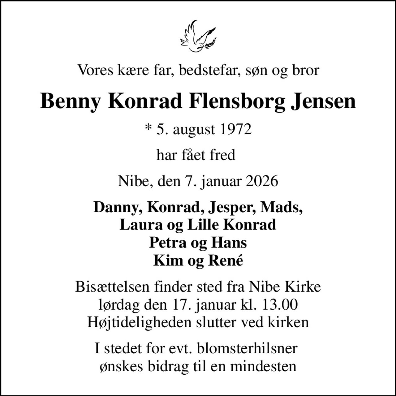 Vores kære far, bedstefar, søn og bror
Benny Konrad Flensborg Jensen
* 5. august 1972
har fået fred 
Nibe, den 7. januar 2026
Danny, Konrad, Jesper, Mads, Laura og Lille Konrad Petra og Hans Kim og René
Bisættelsen finder sted fra Nibe Kirke  lørdag den 17. januar kl. 13.00  Højtideligheden slutter ved kirken
I stedet for evt. blomsterhilsner  ønskes bidrag til en mindesten