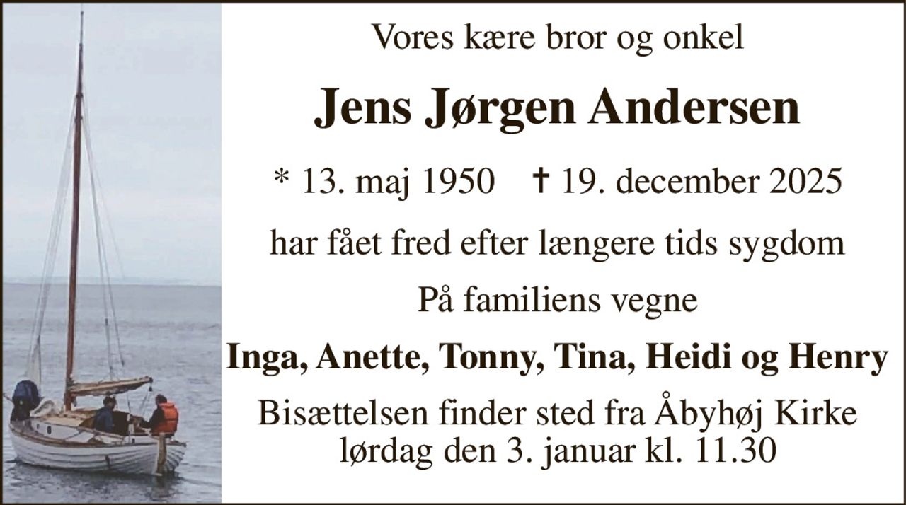Vores kære bror og onkel 
Jens Jørgen Andersen 
*​ 13. maj 1950​    ✝​ 19. december 2025 
har fået fred efter længere tids sygdom 
På familiens vegne 
Inga, Anette, Tonny, Tina, Heidi og Henry 
Bisættelsen​ finder sted fra Åbyhøj Kirke​ lørdag den 3. januar​ kl. 11.30