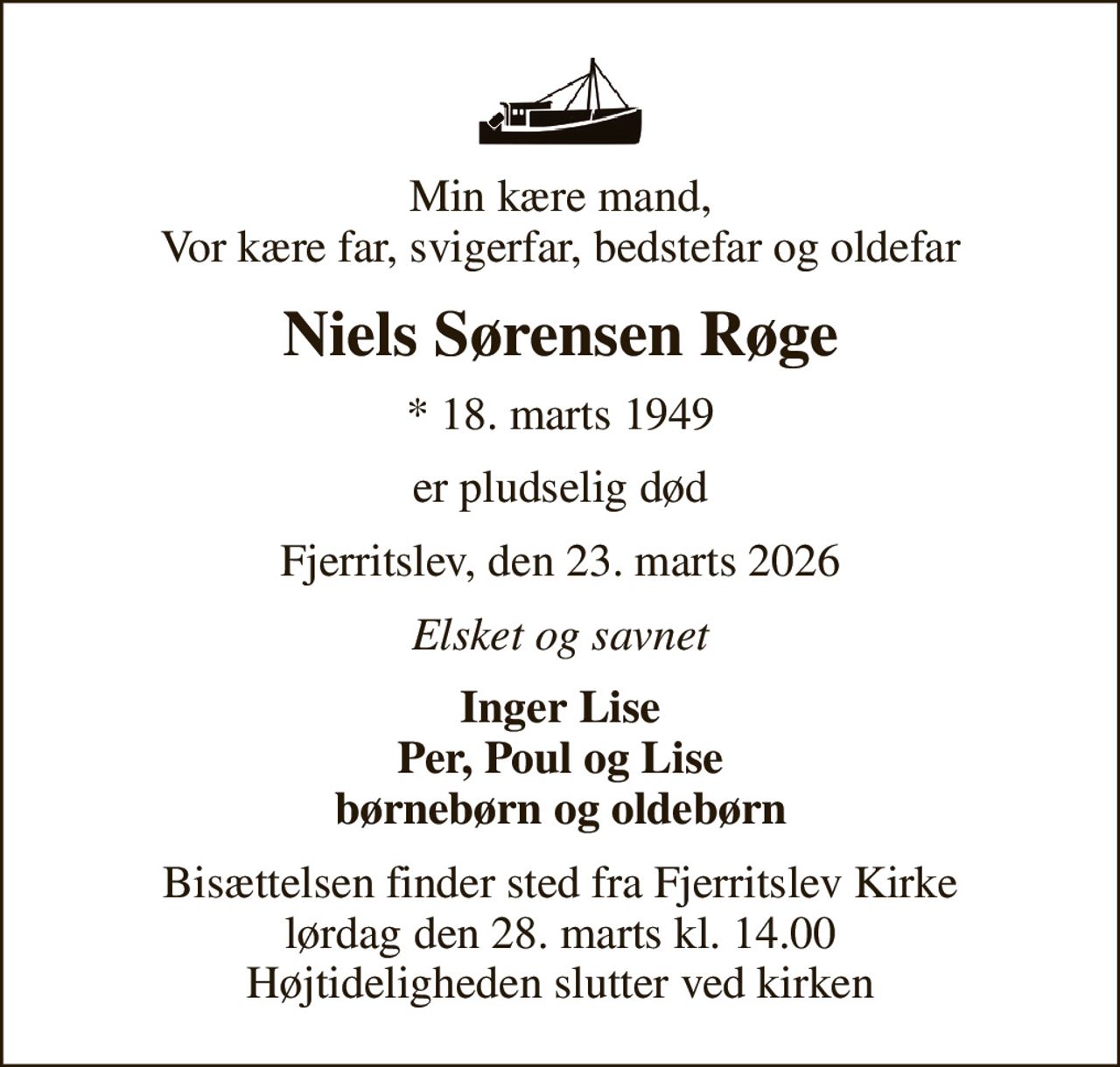 Min kære mand, Vor kære far, svigerfar, bedstefar og oldefar
Niels Sørensen Røge
* 18. marts 1949
er pludselig død
Fjerritslev, den 23. marts 2026
Elsket og savnet
Inger Lise Per, Poul og Lise børnebørn og oldebørn
Bisættelsen finder sted fra Fjerritslev Kirke  lørdag den 28. marts kl. 14.00  Højtideligheden slutter ved kirken