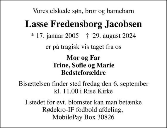 Vores elskede søn, bror og barnebarn
Lasse Fredensborg Jacobsen
* 17. januar 2005    &#x271d; 29. august 2024
er på tragisk vis taget fra os
Mor og Far Trine, Sofie og Marie Bedsteforældre
Bisættelsen finder sted fredag den 6. september kl. 11.00 i Rise Kirke
I stedet for evt. blomster kan man betænke Rødekro-IF fodbold afdeling,  MobilePay Box 30826