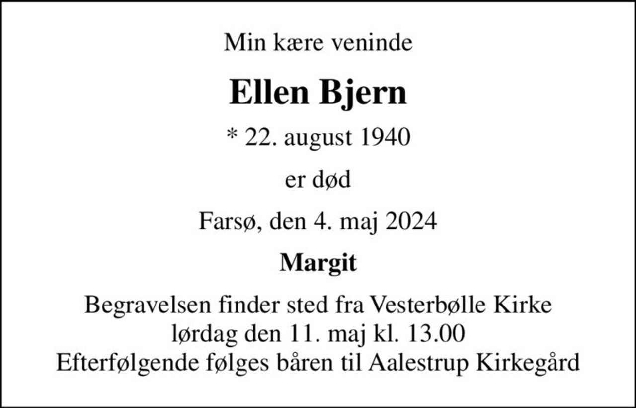 Min kære veninde
Ellen Bjern
* 22. august 1940
er død
Farsø, den 4. maj 2024
Margit
Begravelsen finder sted fra Vesterbølle Kirke  lørdag den 11. maj kl. 13.00  Efterfølgende følges båren til Aalestrup Kirkegård