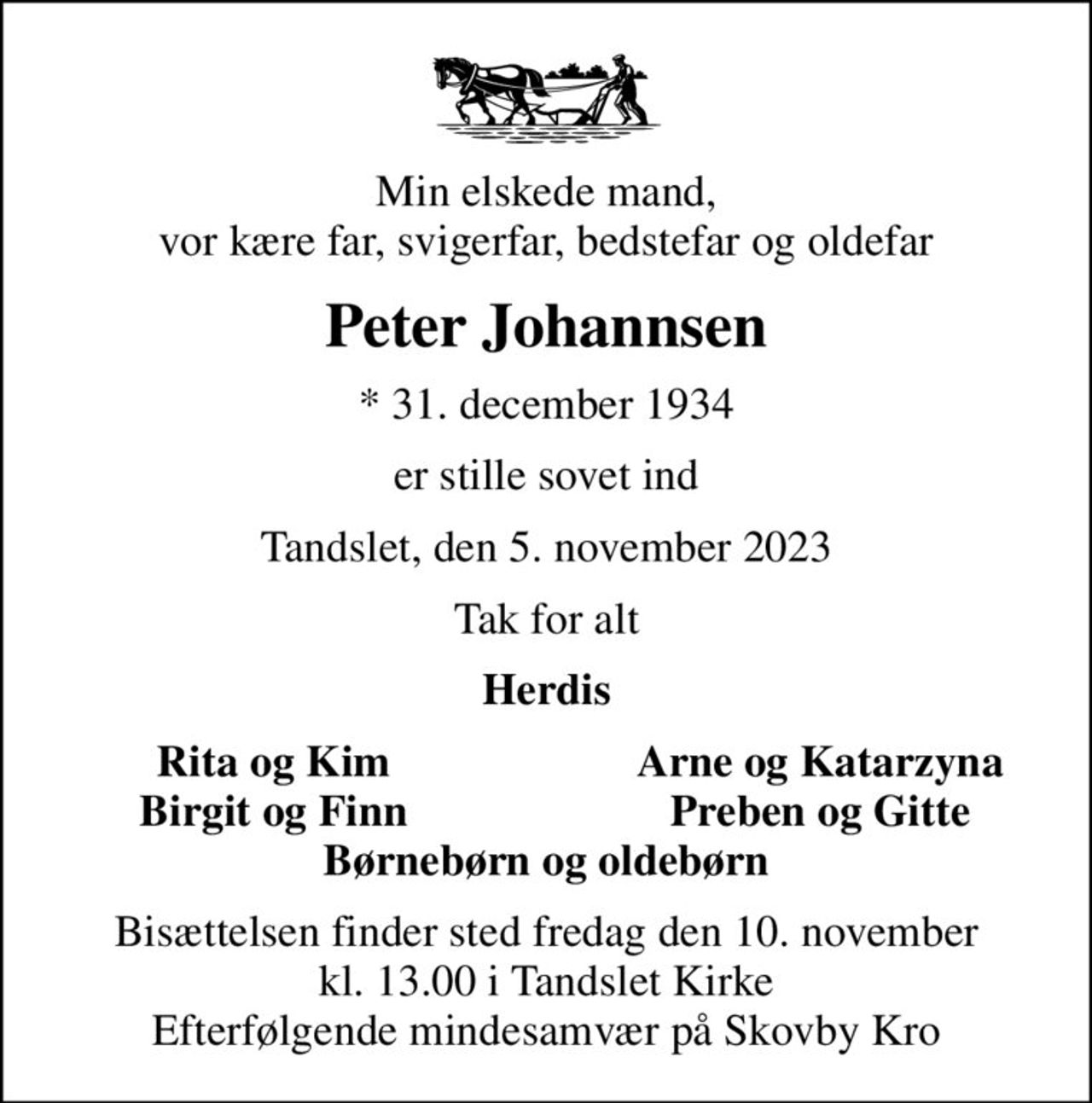 Min elskede mand, vor kære far, svigerfar, bedstefar og oldefar
Peter Johannsen
* 31. december 1934
er stille sovet ind
Tandslet, den 5. november 2023
Tak for alt
Herdis
Rita og Kim
Arne og Katarzyna
Birgit og Finn
Preben og Gitte
Bisættelsen finder sted fredag den 10. november kl. 13.00 i Tandslet Kirke Efterfølgende mindesamvær på Skovby Kro