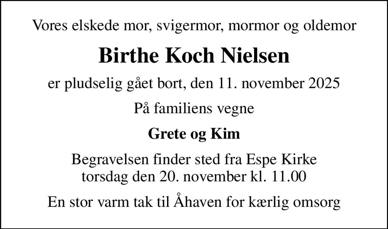 Vores elskede mor, svigermor, mormor og oldemor
Birthe Koch Nielsen
er pludselig gået bort, den 11. november 2025
På familiens vegne
Grete og Kim
Begravelsen finder sted fra Espe Kirke  torsdag den 20. november kl. 11.00 
En stor varm tak til Åhaven for kærlig omsorg