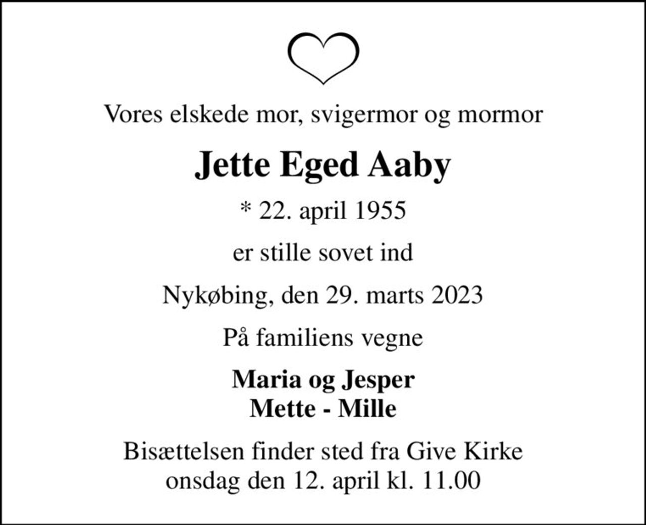 Vores elskede mor, svigermor og mormor
Jette Eged Aaby
* 22. april 1955
er stille sovet ind
Nykøbing, den 29. marts 2023
På familiens vegne
Maria og Jesper Mette - Mille
Bisættelsen finder sted fra Give Kirke  onsdag den 12. april kl. 11.00