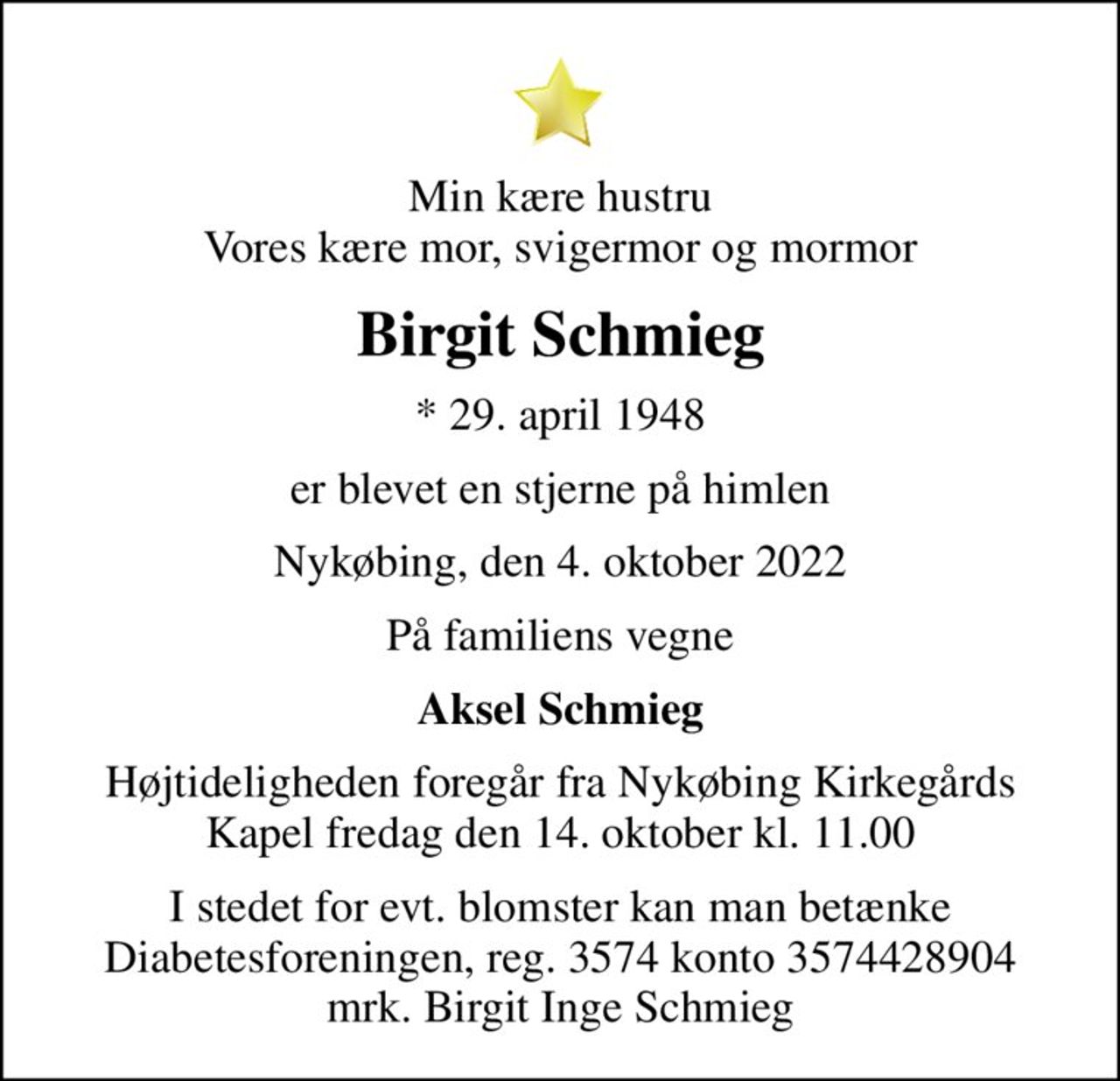 Min kære hustru Vores kære mor, svigermor og mormor
Birgit Schmieg
* 29. april 1948
er blevet en stjerne på himlen
Nykøbing, den 4. oktober 2022
På familiens vegne
Aksel Schmieg
Højtideligheden foregår fra Nykøbing Kirkegårds Kapel  fredag den 14. oktober kl. 11.00 
I stedet for evt. blomster kan man betænke
					Diabetesforeningen reg.3574kontonr.3574428904mrk. Birgit Inge
					Schmieg