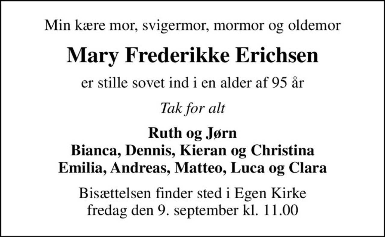 Min kære mor, svigermor, mormor og oldemor
Mary Frederikke Erichsen
er stille sovet ind i en alder af 95 år
Tak for alt
Ruth og Jørn Bianca, Dennis, Kieran og Christina Emilia, Andreas, Matteo, Luca og Clara
Bisættelsen finder sted i Egen Kirke  fredag den 9. september kl. 11.00