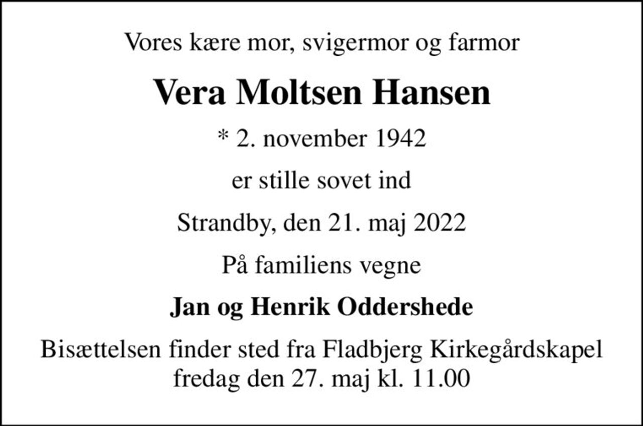 Vores kære mor, svigermor og farmor
Vera Moltsen Hansen
* 2. november 1942
er stille sovet ind
Strandby, den 21. maj 2022
På familiens vegne
Jan og Henrik Oddershede
Bisættelsen finder sted fra Fladbjerg Kirkegårdskapel  fredag den 27. maj kl. 11.00