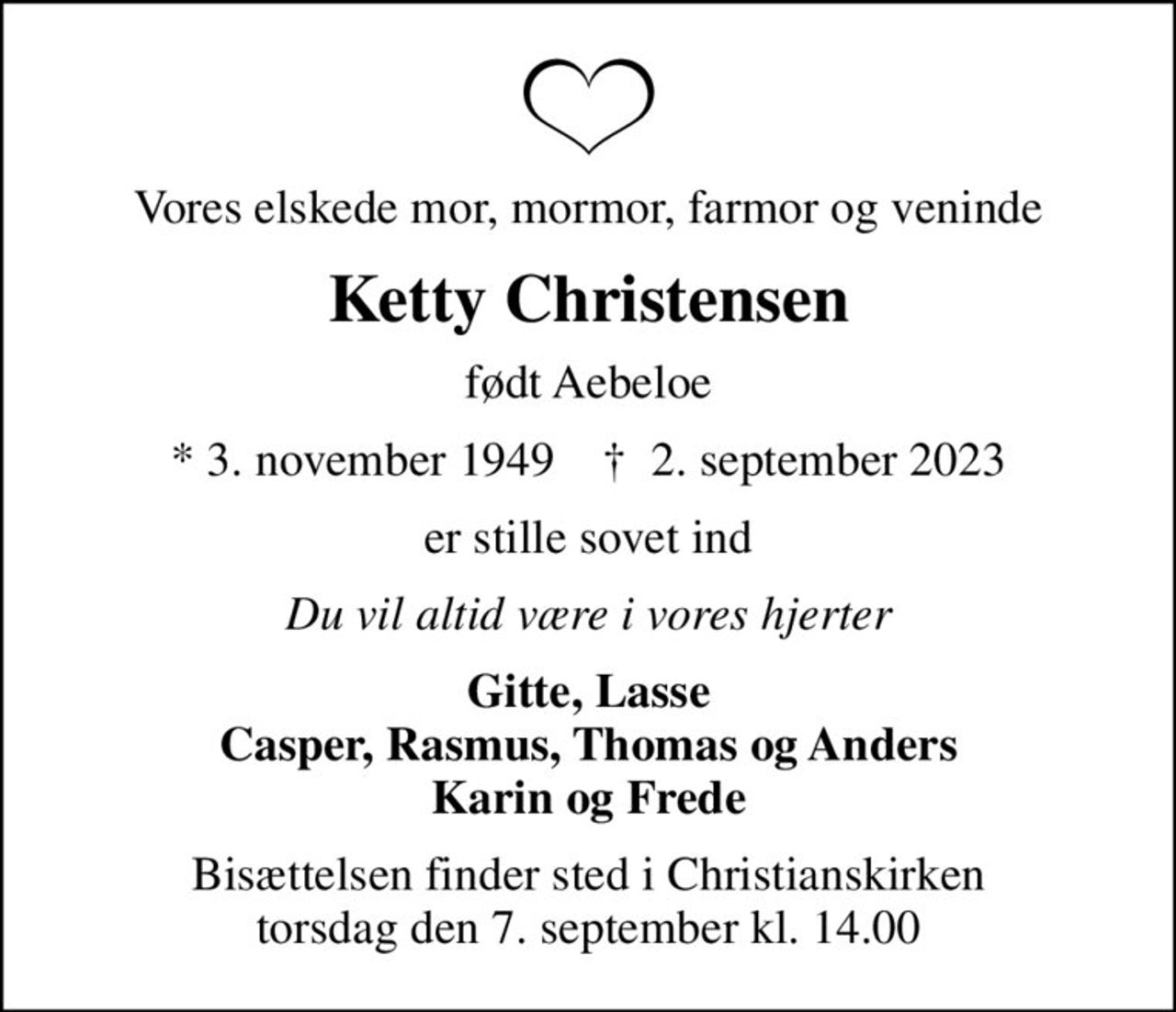 Vores elskede mor, mormor, farmor og veninde
Ketty Christensen
født Aebeloe
* 3. november 1949    ✝ 2. september 2023
er stille sovet ind
Du vil altid være i vores hjerter
Gitte, Lasse Casper, Rasmus, Thomas og Anders Karin og Frede
Bisættelsen finder sted i Christianskirken  torsdag den 7. september kl. 14.00