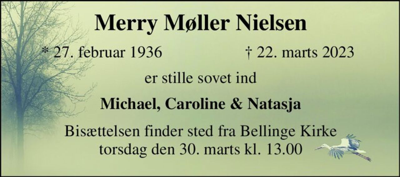 Merry Møller Nielsen 
*​​ 27. februar 1936 
†​ 22. marts 2023​ 
er stille sovet ind 
Michael, Caroline & Natasja 
Bisættelsen finder sted fra Bellinge Kirke torsdag den 30. marts kl. 13.00