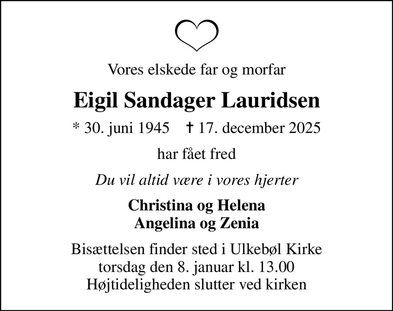 Vores elskede far og morfar
Eigil Sandager Lauridsen
* 30. juni 1945    ✝ 17. december 2025
har fået fred
Du vil altid være i vores hjerter
Christina og Helena Angelina og Zenia
Bisættelsen finder sted i Ulkebøl Kirke  torsdag den 8. januar kl. 13.00  Højtideligheden slutter ved kirken