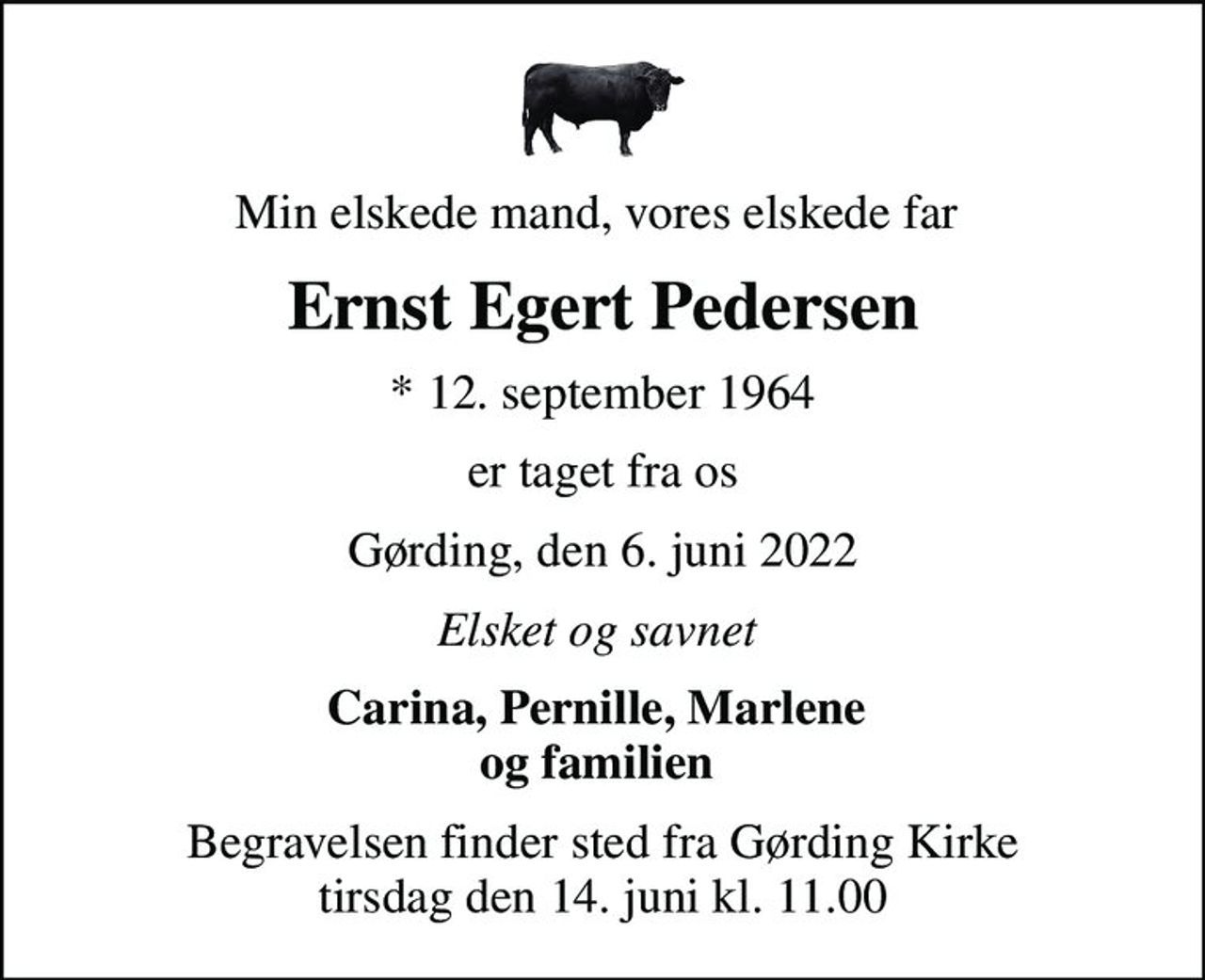 Min elskede mand, vores elskede far 
Ernst Egert Pedersen
* 12. september 1964
er taget fra os
Gørding, den 6. juni 2022
Elsket og savnet 
Carina, Pernille, Marlene  og familien 
Begravelsen finder sted fra Gørding Kirke  tirsdag den 14. juni kl. 11.00