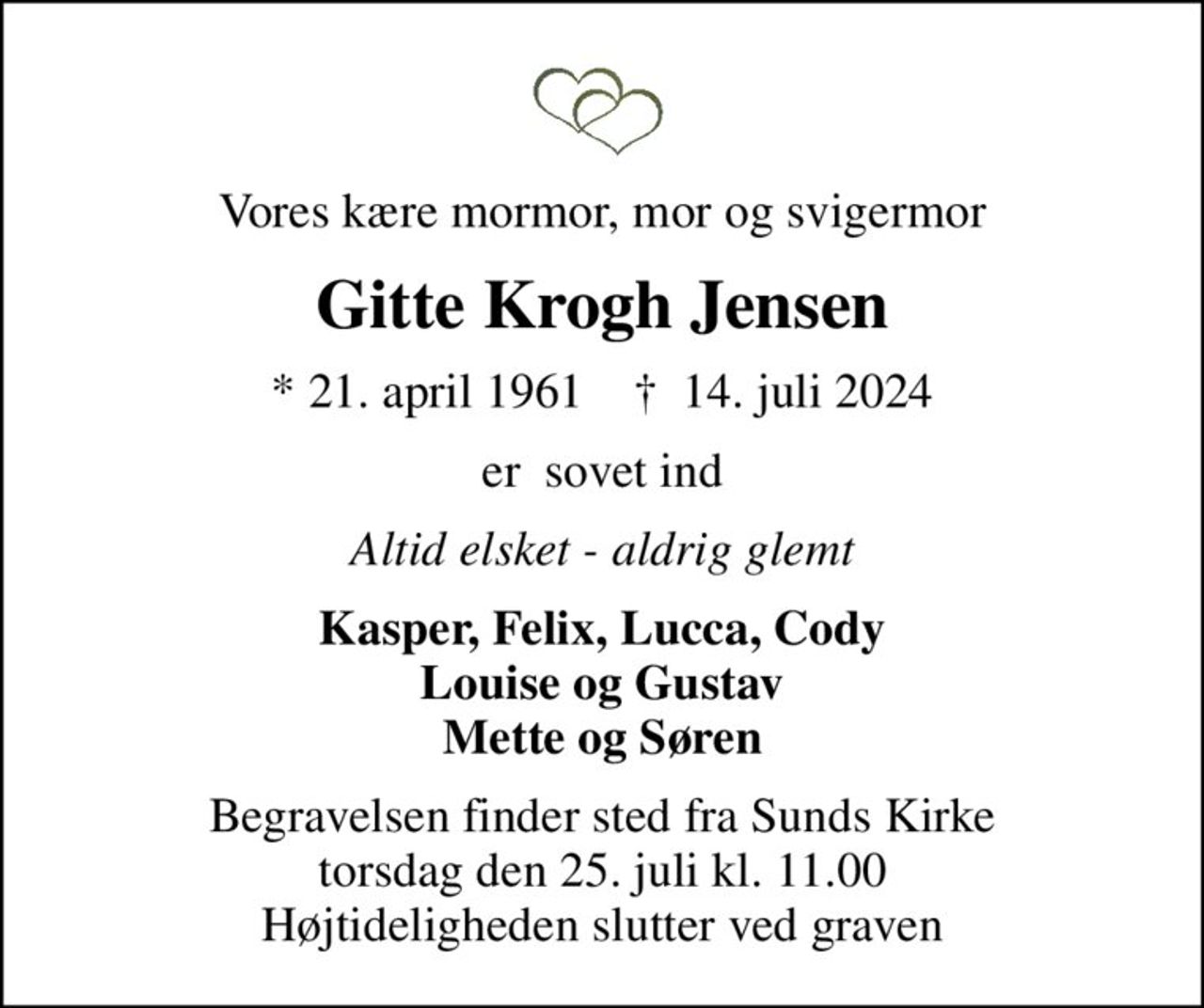 Vores kære mormor, mor og svigermor
Gitte Krogh Jensen
* 21. april 1961    ✝ 14. juli 2024
er  sovet ind
Altid elsket - aldrig glemt
Kasper, Felix, Lucca, Cody Louise og Gustav Mette og Søren
Begravelsen finder sted fra Sunds Kirke  torsdag den 25. juli kl. 11.00  Højtideligheden slutter ved graven