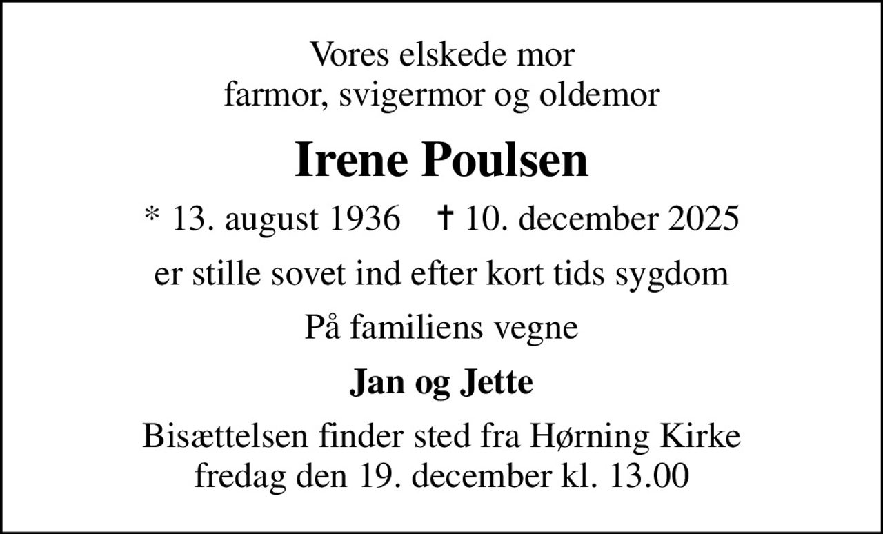 Vores elskede mor farmor, svigermor og oldemor
Irene Poulsen
* 13. august 1936    ✝ 10. december 2025
er stille sovet ind efter kort tids sygdom
På familiens vegne
Jan og Jette
Bisættelsen finder sted fra Hørning Kirke  fredag den 19. december kl. 13.00