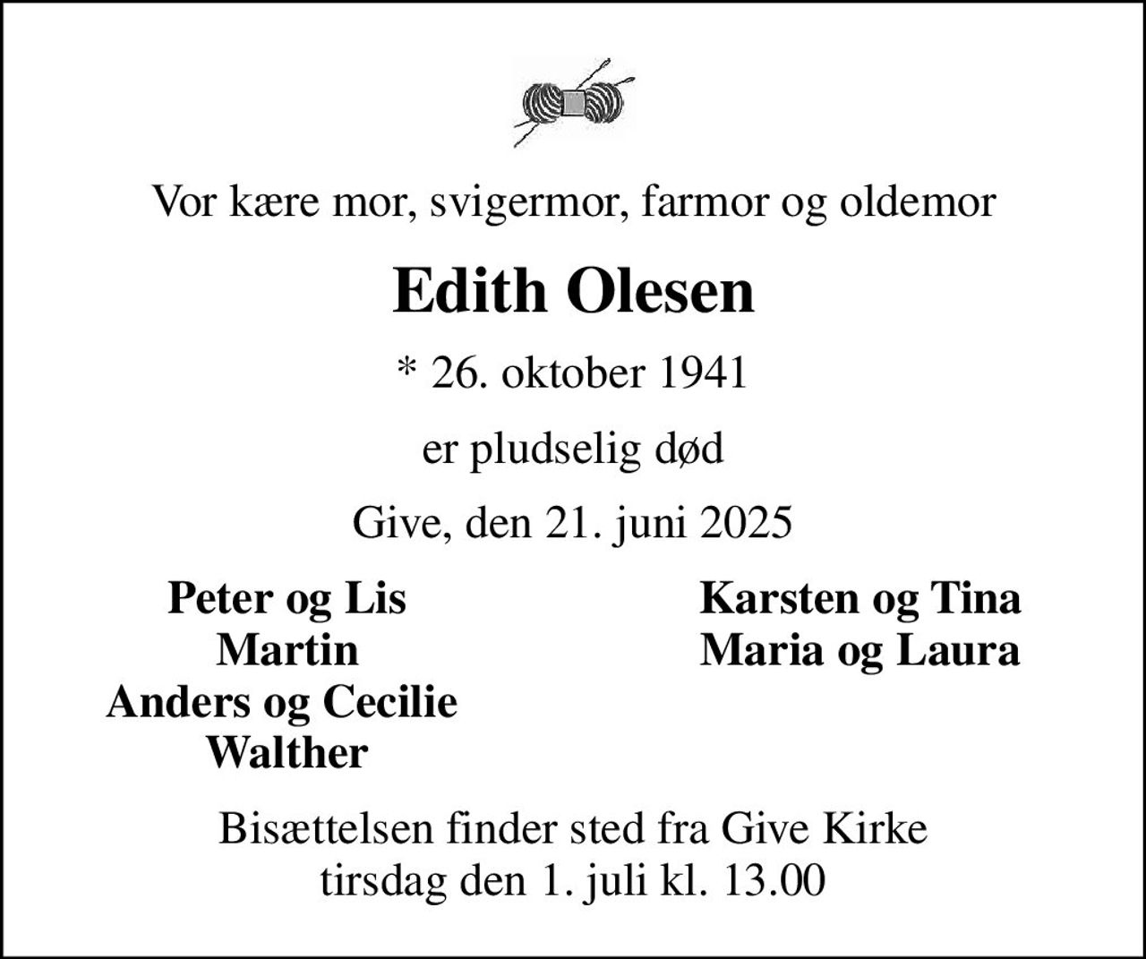 Vor kære mor, svigermor, farmor og oldemor
Edith Olesen
* 26. oktober 1941
er pludselig død
Give, den 21. juni 2025
Peter og Lis
Karsten og Tina
Martin
Maria og Laura
Anders og Cecilie 
Walther
Bisættelsen finder sted fra Give Kirke  tirsdag den 1. juli kl. 13.00