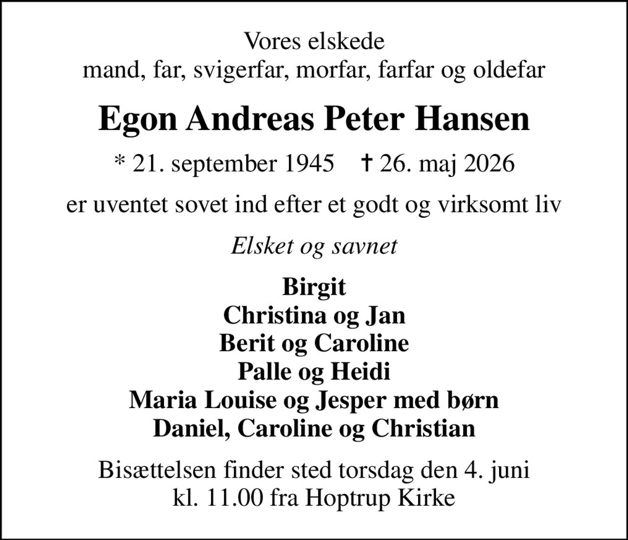 Vores elskede mand, far, svigerfar, morfar, farfar og oldefar
Egon Andreas Peter Hansen
* 21. september 1945    ✝ 26. maj 2026
er uventet sovet ind efter et godt og virksomt liv
Elsket og savnet
Birgit Christina og Jan Berit og Caroline Palle og Heidi Maria Louise og Jesper med børn Daniel, Caroline og Christian
Bisættelsen finder sted torsdag den 4. juni kl. 11.00 fra Hoptrup Kirke
