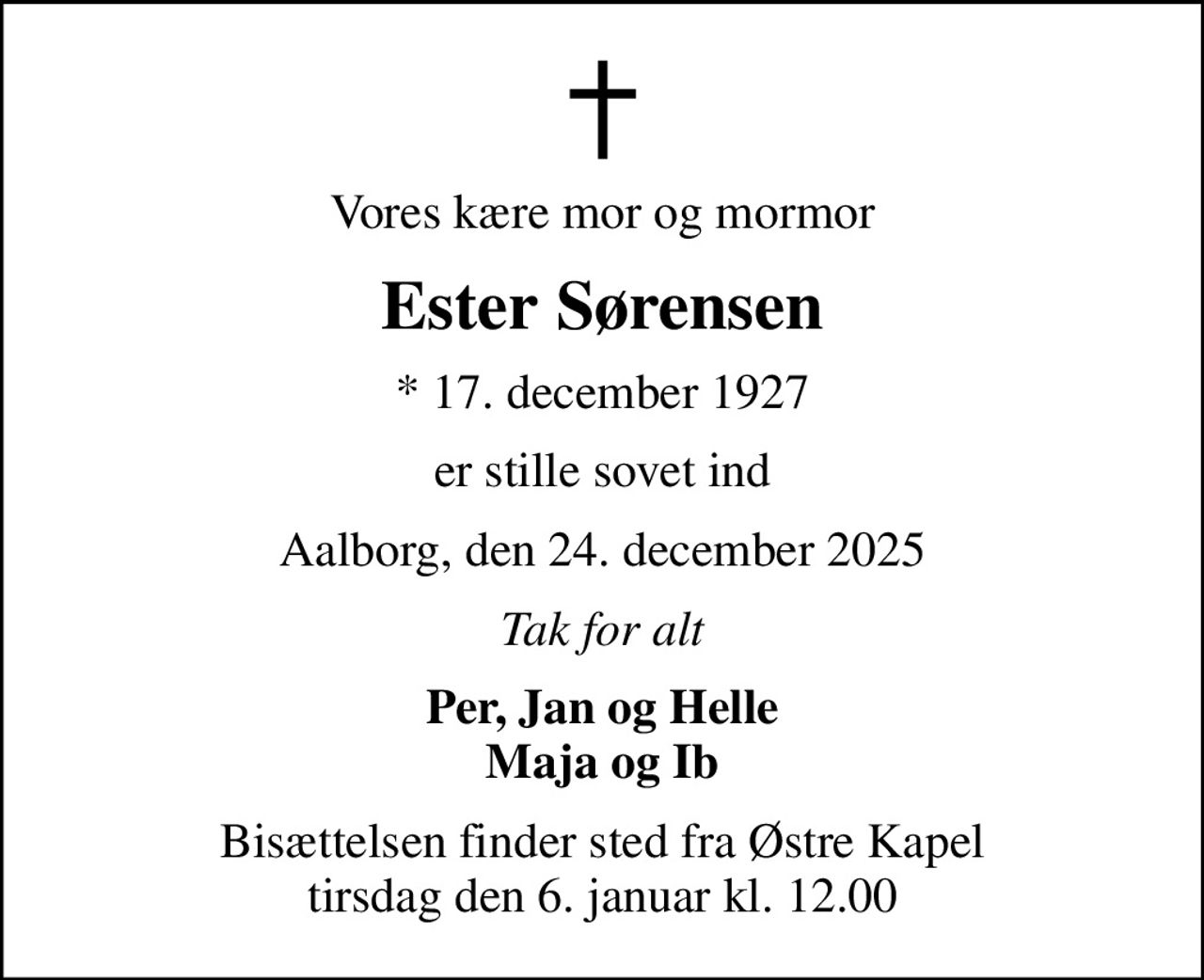 Vores kære mor og mormor
Ester Sørensen
* 17. december 1927
er stille sovet ind
Aalborg, den 24. december 2025
Tak for alt
Per, Jan og Helle Maja og Ib
Bisættelsen finder sted fra Østre Kapel  tirsdag den 6. januar kl. 12.00