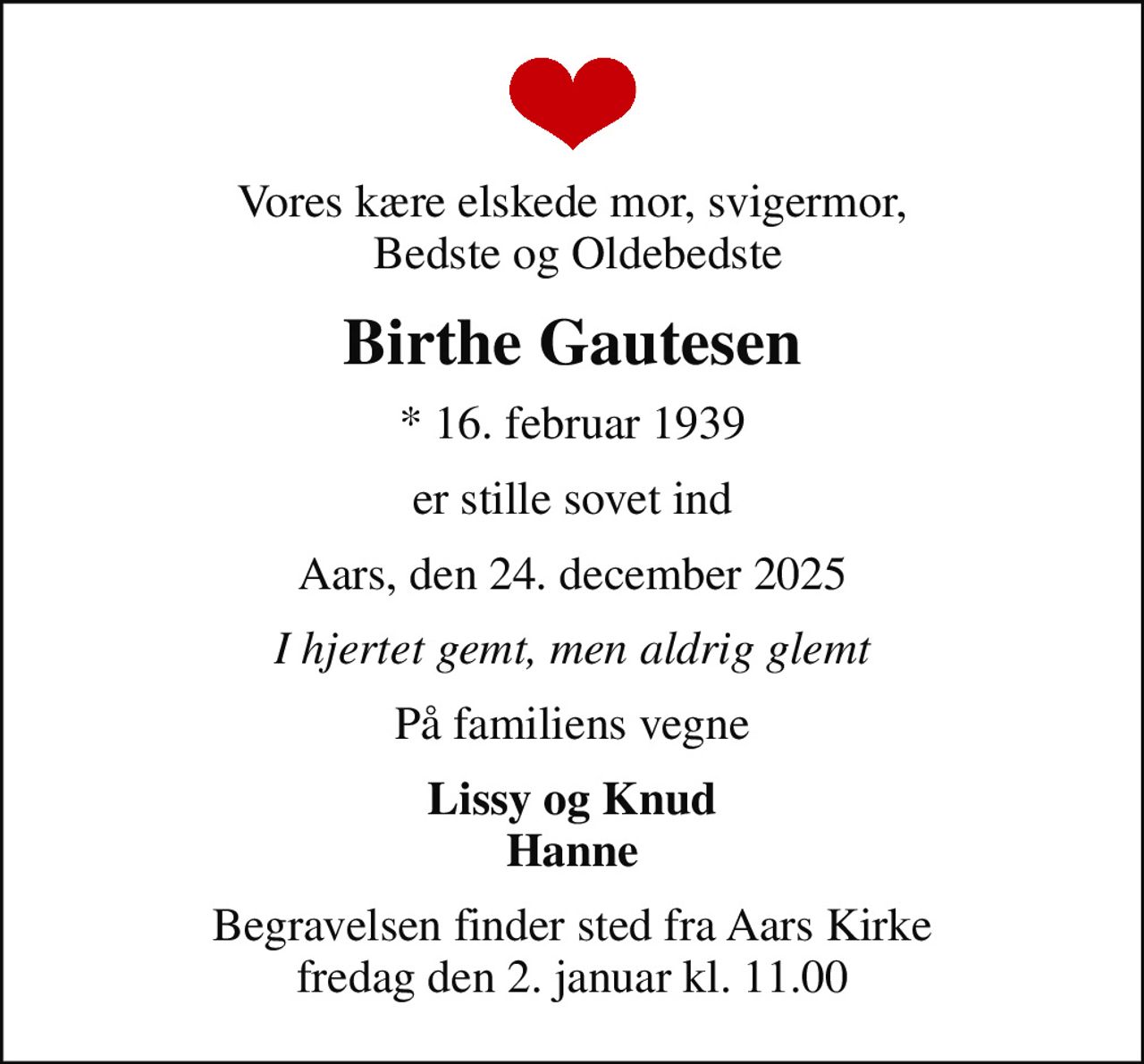 Vores kære elskede mor, svigermor,  Bedste og Oldebedste
Birthe Gautesen
* 16. februar 1939
er stille sovet ind
Aars, den 24. december 2025
I hjertet gemt, men aldrig glemt
På familiens vegne
Lissy og Knud Hanne
Begravelsen finder sted fra Aars Kirke  fredag den 2. januar kl. 11.00