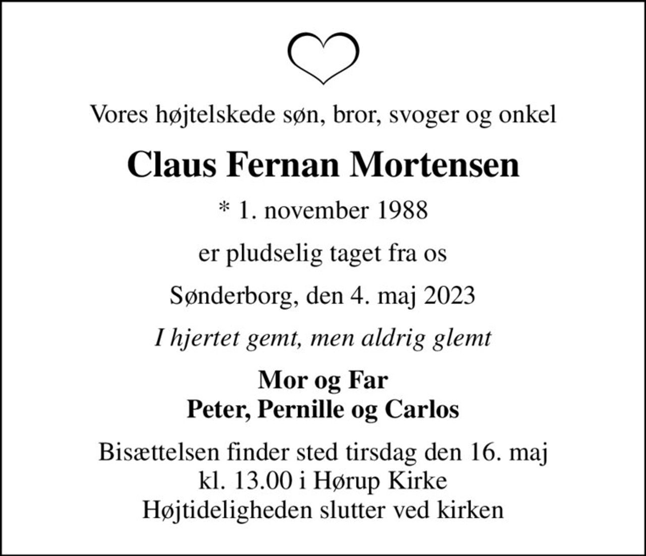 Vores højtelskede søn, bror, svoger og onkel
Claus Fernan Mortensen
* 1. november 1988
er pludselig taget fra os
Sønderborg, den 4. maj 2023
I hjertet gemt, men aldrig glemt
Mor og Far Peter, Pernille og Carlos
Bisættelsen finder sted tirsdag den 16. maj kl. 13.00 i Hørup Kirke Højtideligheden slutter ved kirken