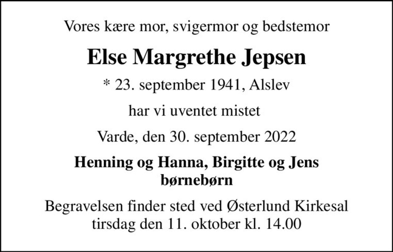 Vores kære mor, svigermor og bedstemor
Else Margrethe Jepsen
* 23. september 1941, Alslev
har vi uventet mistet 
Varde, den 30. september 2022
Henning og Hanna, Birgitte og Jens børnebørn
Begravelsen finder sted ved Østerlund Kirkesal  tirsdag den 11. oktober kl. 14.00