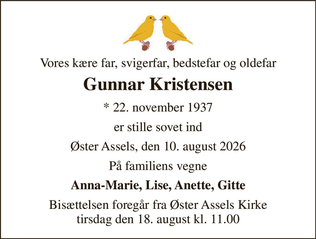 Vores kære far, svigerfar, bedstefar og oldefar 
Gunnar Kristensen 
* 22. november 1937 
er stille sovet ind 
Øster Assels, den 10. august 2026 
På familiens vegne 
Anna-Marie, Lise, Anette, Gitte 
Bisættelsen foregår fra Øster Assels Kirke tirsdag den 18. august kl. 11.00