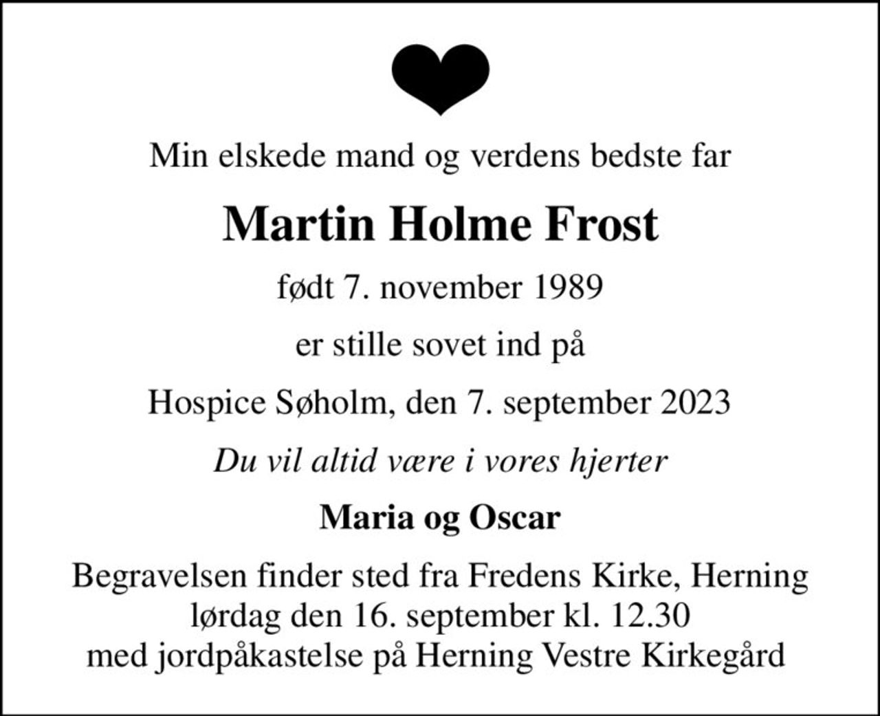 Min elskede mand og verdens bedste far
Martin Holme Frost
født 7. november 1989
er stille sovet ind på
Hospice Søholm, den 7. september 2023
Du vil altid være i vores hjerter
Maria og Oscar
Begravelsen finder sted fra Fredens Kirke, Herning  lørdag den 16. september kl. 12.30  med jordpåkastelse på Herning Vestre Kirkegård