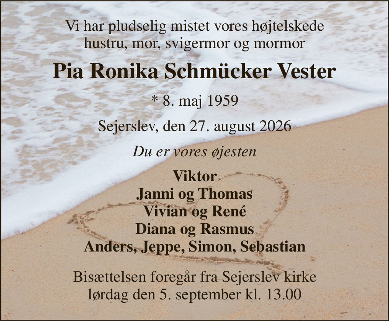 Vi har pludselig mistet vores højtelskede hustru, mor, svigermor og mormor 
Pia Ronika Schmücker Vester 
*​ 8. maj 1959 
Sejerslev, den 27. august 2026 
Du er vores øjesten 
Viktor Janni og Thomas Vivian og René Diana og Rasmus Anders, Jeppe, Simon, Sebastian 
Bisættelsen foregår fra Sejerslev kirke lørdag den 5. september kl. 13.00