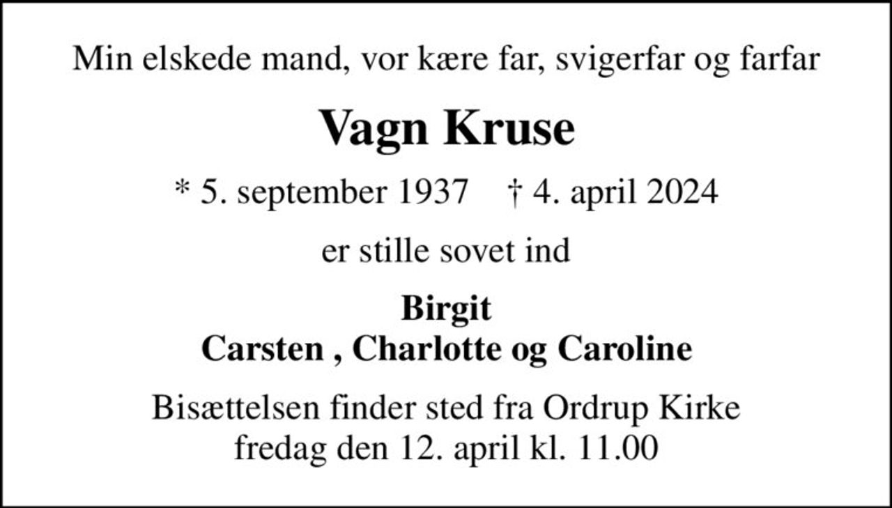 Min elskede mand, vor kære far, svigerfar og farfar
Vagn Kruse
* 5. september 1937    ✝ 4. april 2024
er stille sovet ind
Birgit Carsten , Charlotte og Caroline
Bisættelsen finder sted fra Ordrup Kirke  fredag den 12. april kl. 11.00