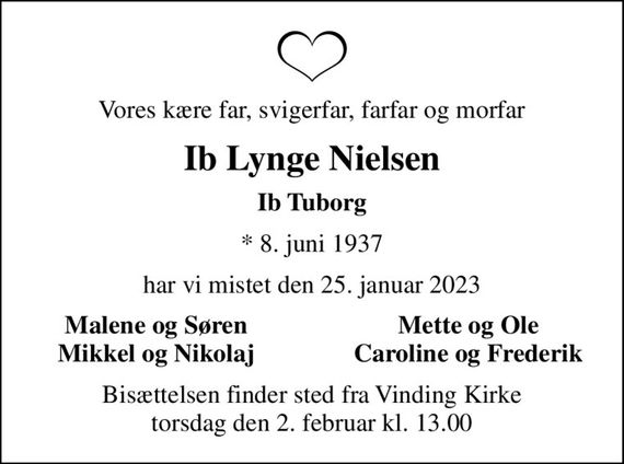 Vores kære far, svigerfar, farfar og morfar
Ib Lynge Nielsen
Ib Tuborg
* 8. juni 1937
har vi mistet den 25. januar 2023
Malene og Søren
Mette og Ole
Mikkel og Nikolaj
Caroline og Frederik
Bisættelsen finder sted fra Vinding Kirke  torsdag den 2. februar kl. 13.00