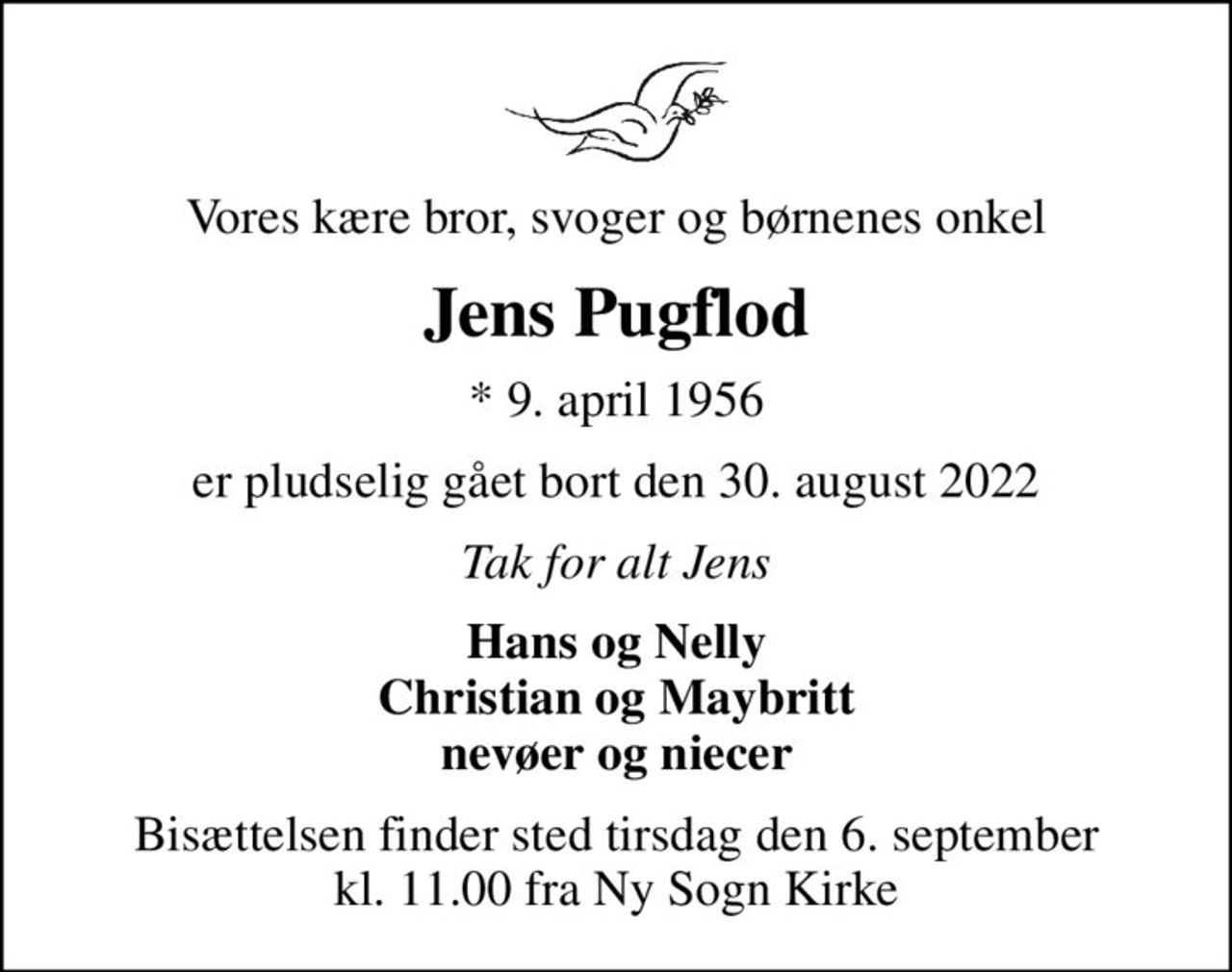 Vores kære bror, svoger og børnenes onkel
Jens Pugflod
* 9. april 1956
er pludselig gået bort den 30. august 2022
Tak for alt Jens
Hans og Nelly Christian og Maybritt nevøer og niecer
Bisættelsen finder sted tirsdag den 6. september kl. 11.00 fra Ny Sogn Kirke