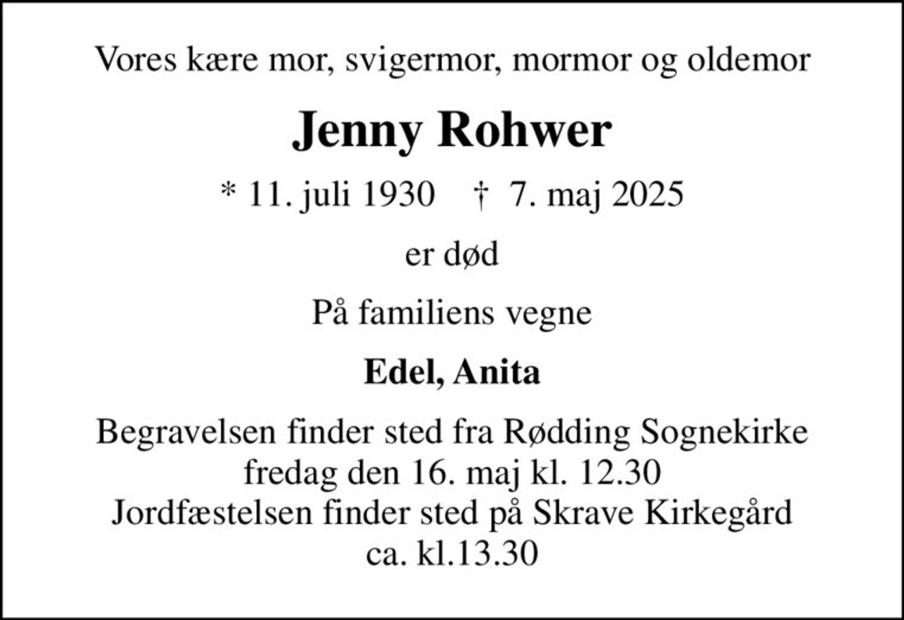 Vores kære mor, svigermor, mormor og oldemor
Jenny Rohwer
* 11. juli 1930    ✝ 7. maj 2025
er død
På familiens vegne
Edel, Anita
Begravelsen finder sted fra Rødding Sognekirke  fredag den 16. maj kl. 12.30  Jordfæstelsen finder sted på Skrave Kirkegård ca. kl.13.30