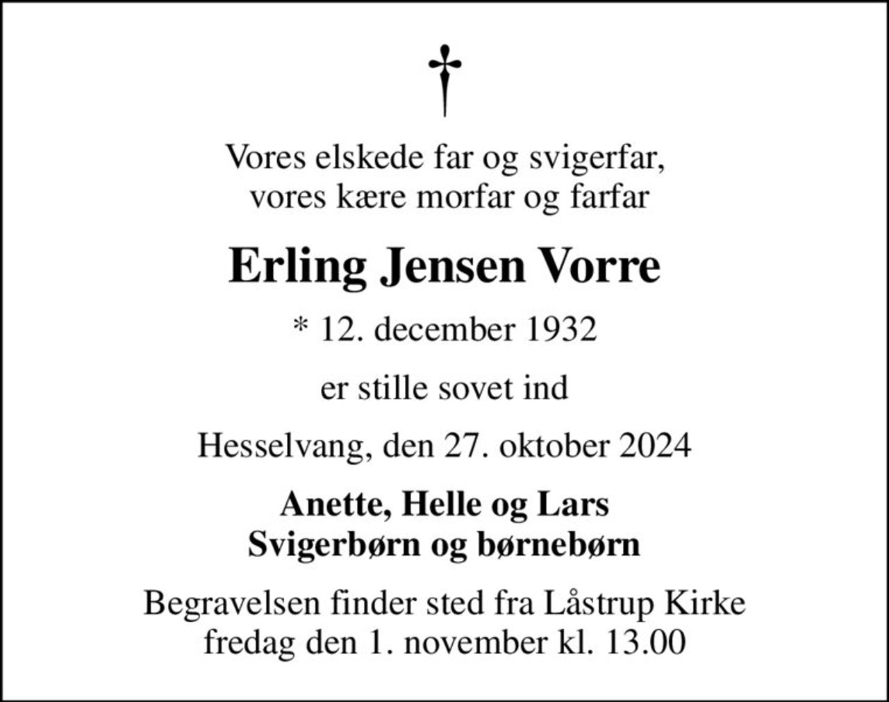 Vores elskede far og svigerfar,  vores kære morfar og farfar
Erling Jensen Vorre
* 12. december 1932
er stille sovet ind
Hesselvang, den 27. oktober 2024
Anette, Helle og Lars Svigerbørn og børnebørn
Begravelsen finder sted fra Låstrup Kirke  fredag den 1. november kl. 13.00