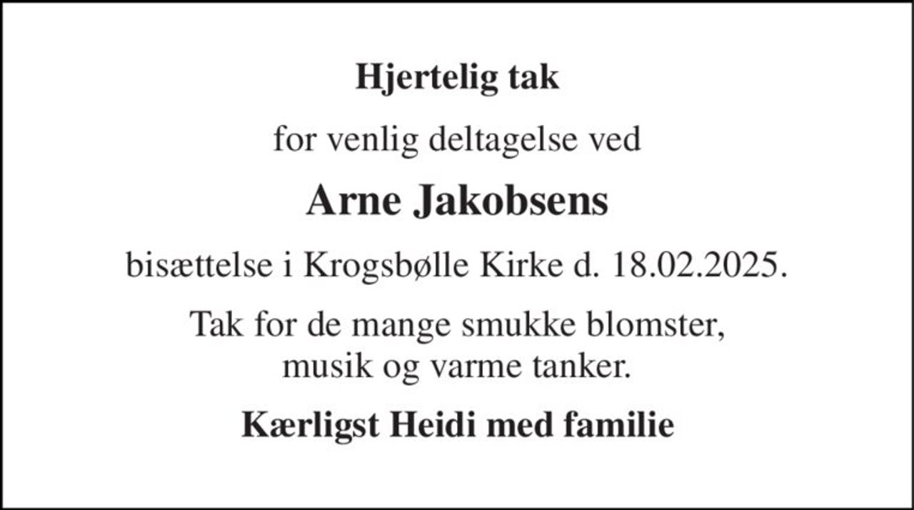 Hjertelig tak 
for venlig deltagelse ved 
Arne Jakobsens 
bisættelse i Krogsbølle Kirke d. 18.02.2025. 
Tak for de mange smukke blomster, musik og varme tanker. 
Kærligst Heidi med familie