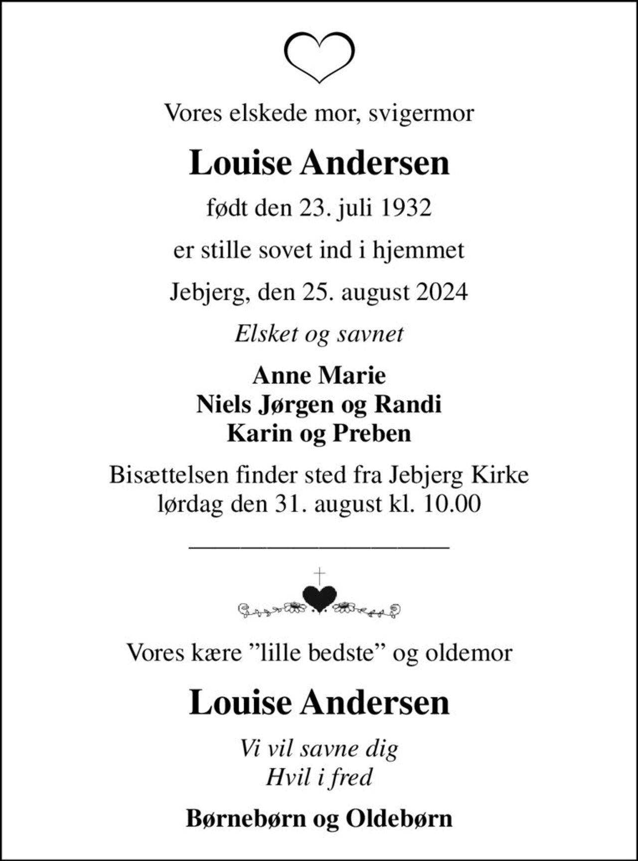 Vores elskede mor, svigermor
Louise Andersen
født den 23. juli 1932
er stille sovet ind i hjemmet
Jebjerg, den 25. august 2024
Elsket og savnet
Anne Marie Niels Jørgen og Randi Karin og Preben
Bisættelsen finder sted fra Jebjerg Kirke  lørdag den 31. august kl. 10.00 
Vores kære lille bedste og oldemor
Louise Andersen
Vi vil savne dig Hvil i fred
Børnebørn og Oldebørn