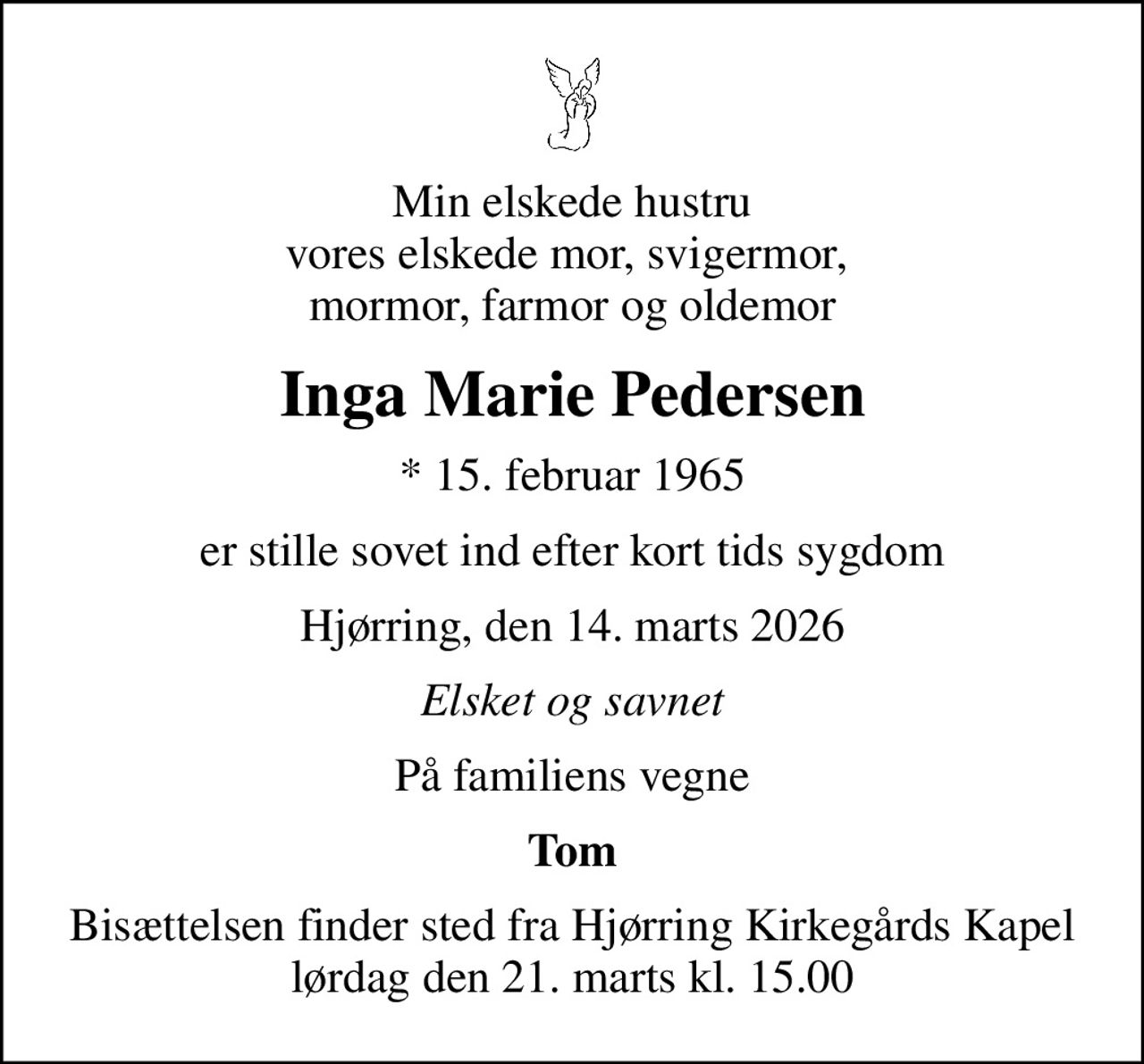 Min elskede hustru vores elskede mor, svigermor,  mormor, farmor og oldemor
Inga Marie Pedersen
* 15. februar 1965
er stille sovet ind efter kort tids sygdom
Hjørring, den 14. marts 2026
Elsket og savnet
På familiens vegne
Tom
Bisættelsen finder sted fra Hjørring Kirkegårds Kapel  lørdag den 21. marts kl. 15.00