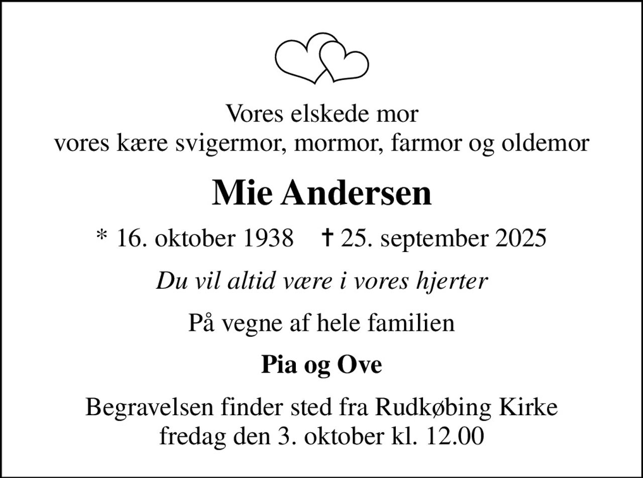 Vores elskede mor vores kære svigermor, mormor, farmor og oldemor
Mie Andersen
* 16. oktober 1938    ✝ 25. september 2025
Du vil altid være i vores hjerter
På vegne af hele familien
Pia og Ove
Begravelsen finder sted fra Rudkøbing Kirke  fredag den 3. oktober kl. 12.00