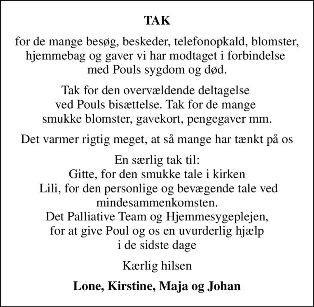 TAK
for de mange besøg, beskeder, telefonopkald, blomster, hjemmebag og gaver vi har modtaget i forbindelse  med Pouls sygdom og død.
Tak for den overvældende deltagelse  ved Pouls bisættelse. Tak for de mange  smukke blomster, gavekort, pengegaver mm.
Det varmer rigtig meget, at så mange har tænkt på os
En særlig tak til: Gitte, for den smukke tale i kirken  Lili, for den personlige og bevægende tale ved mindesammenkomsten. Det Palliative Team og Hjemmesygeplejen,  for at give Poul og os en uvurderlig hjælp  i de sidste dage
Kærlig hilsen
Lone, Kirstine, Maja og Johan