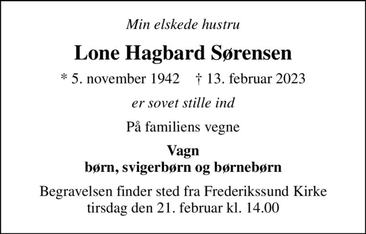 Min elskede hustru
Lone Hagbard Sørensen
* 5. november 1942    ✝ 13. februar 2023
er sovet stille ind
På familiens vegne
Vagn børn, svigerbørn og børnebørn
Begravelsen finder sted fra Frederikssund Kirke  tirsdag den 21. februar kl. 14.00