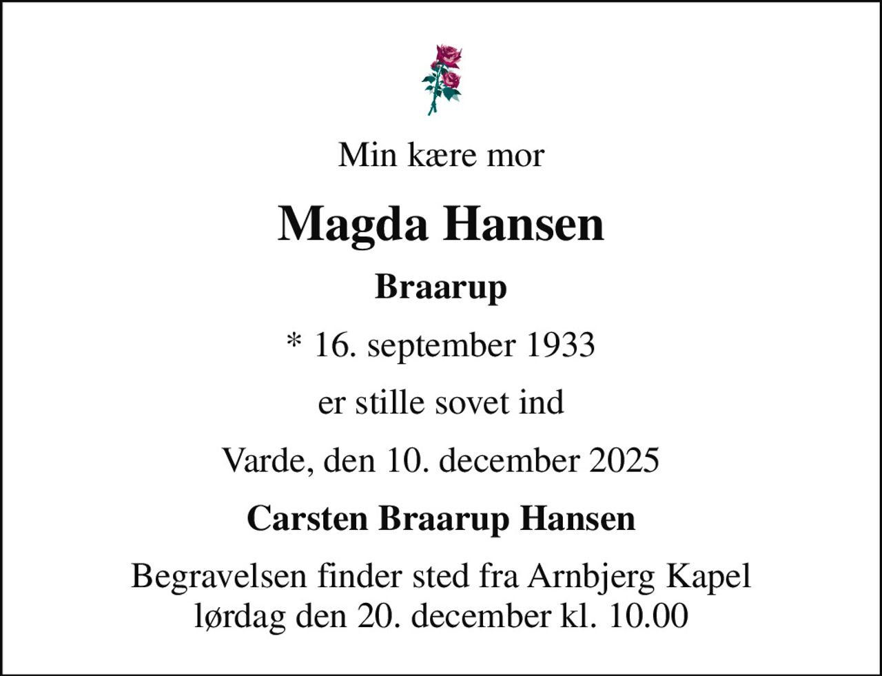 Min kære mor
Magda Hansen
Braarup
* 16. september 1933
er stille sovet ind
Varde, den 10. december 2025
Carsten Braarup Hansen
Begravelsen finder sted fra Arnbjerg Kapel  lørdag den 20. december kl. 10.00