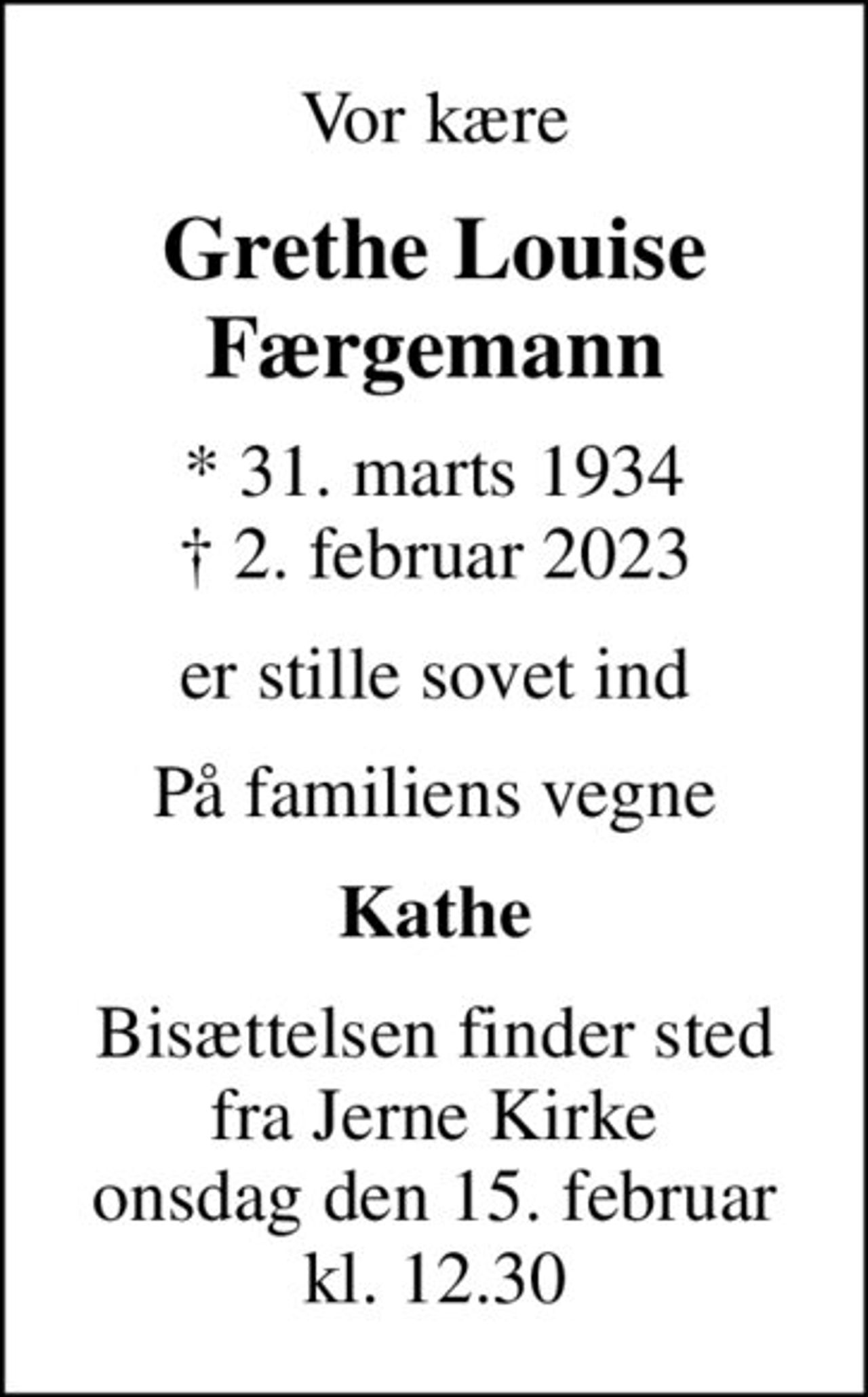 Vor kære
Grethe Louise Færgemann
* 31. marts 1934
						✝ 2. februar 2023
er stille sovet ind
På familiens vegne
Kathe
Bisættelsen finder sted fra Jerne Kirke onsdag den 15. februar kl. 12.30