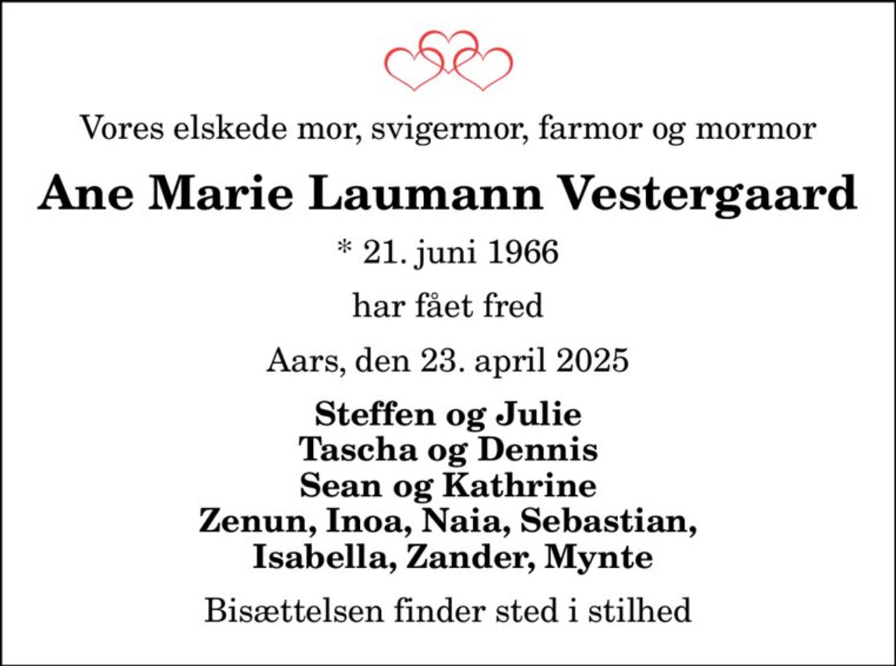 Vores elskede mor, svigermor, farmor og mormor
Ane Marie Laumann Vestergaard
* 21. juni 1966
har fået fred
Aars, den 23. april 2025
Steffen og Julie Tascha og Dennis Sean og Kathrine Zenun, Inoa, Naia, Sebastian,  Isabella, Zander, Mynte
Bisættelsen finder sted i stilhed