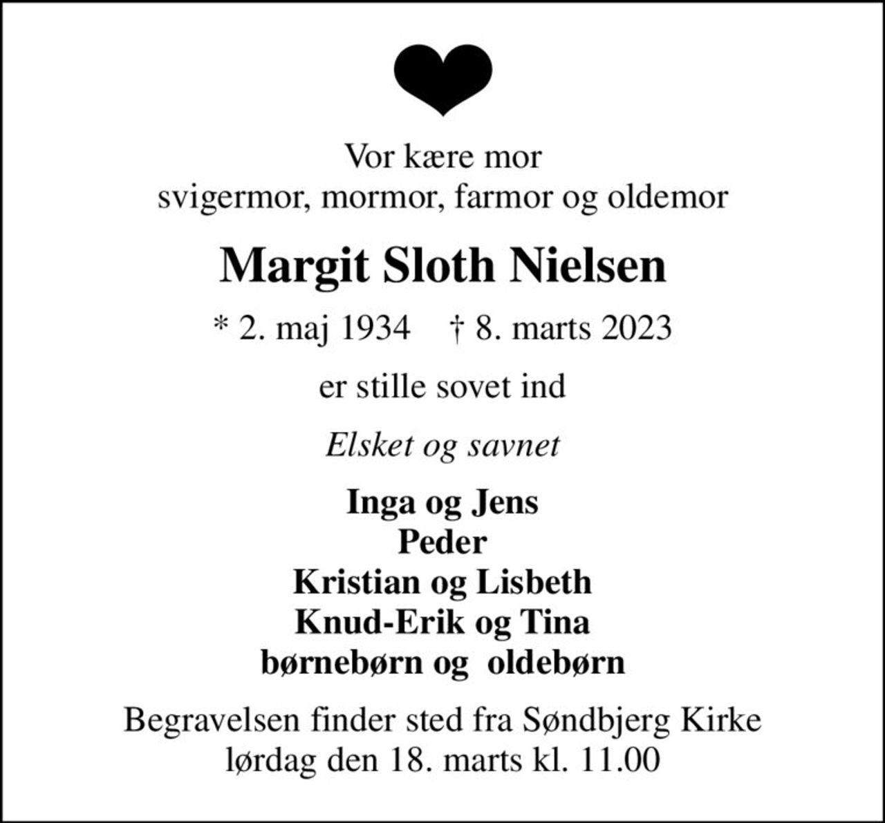 Vor kære mor svigermor, mormor, farmor og oldemor
Margit Sloth Nielsen
* 2. maj 1934    ✝ 8. marts 2023
er stille sovet ind
Elsket og savnet
Inga og Jens Peder Kristian og Lisbeth Knud-Erik og Tina børnebørn og  oldebørn
Begravelsen finder sted fra Søndbjerg Kirke  lørdag den 18. marts kl. 11.00