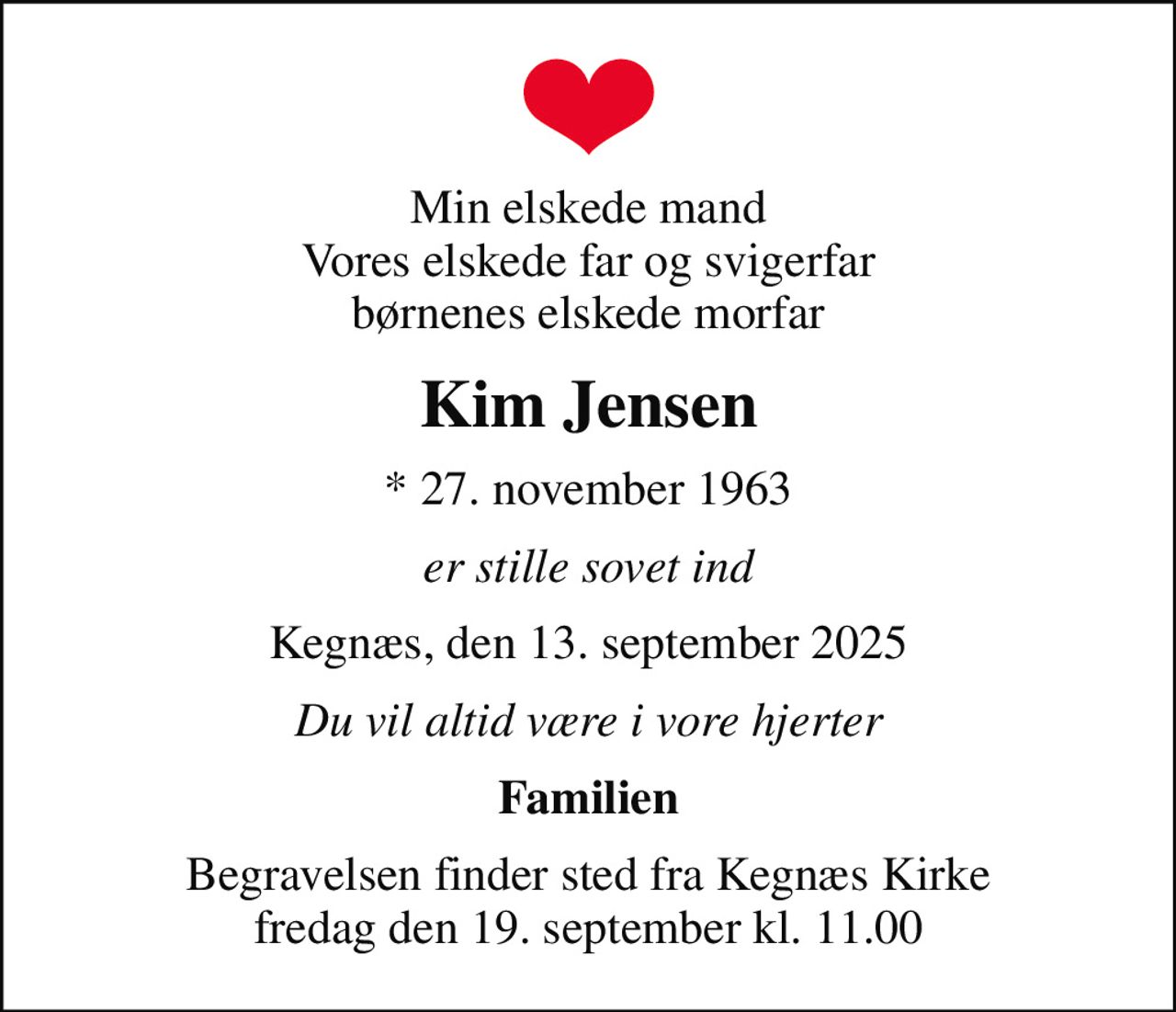 Min elskede mand Vores elskede far og svigerfar børnenes elskede morfar
Kim Jensen
* 27. november 1963
er stille sovet ind
Kegnæs, den 13. september 2025
Du vil altid være i vore hjerter
Familien
Begravelsen finder sted fra Kegnæs Kirke  fredag den 19. september kl. 11.00