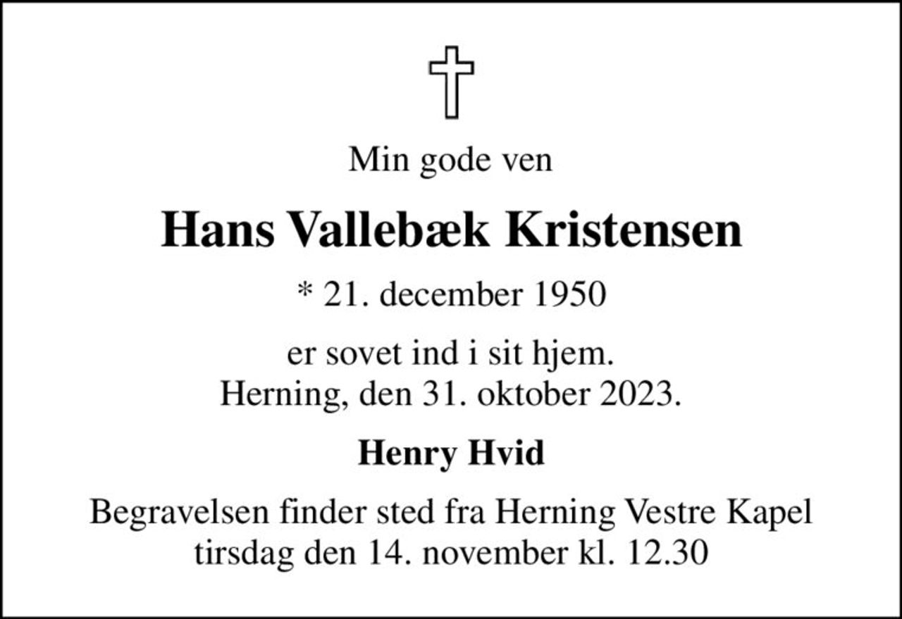 Min gode ven
Hans Vallebæk Kristensen
* 21. december 1950
er sovet ind i sit hjem. Herning, den 31. oktober 2023.
Henry Hvid
Begravelsen finder sted fra Herning Vestre Kapel  tirsdag den 14. november kl. 12.30
