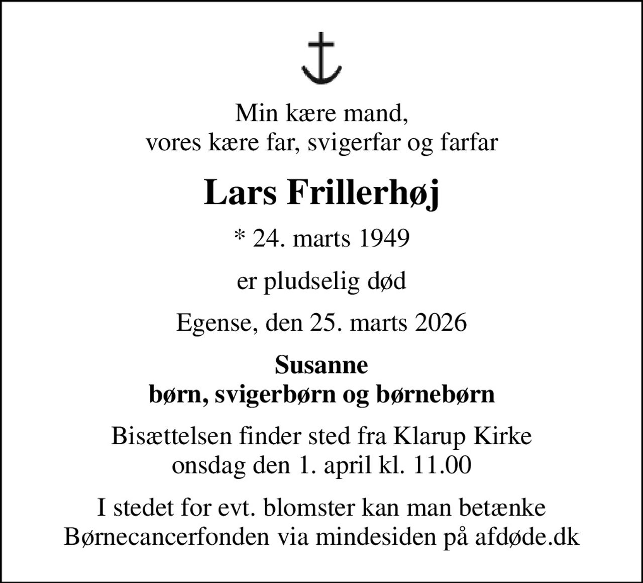 Min kære mand, vores kære far, svigerfar og farfar
Lars Frillerhøj
* 24. marts 1949
er pludselig død
Egense, den 25. marts 2026
Susanne børn, svigerbørn og børnebørn
Bisættelsen finder sted fra Klarup Kirke  onsdag den 1. april kl. 11.00 
I stedet for evt. blomster kan man betænke
					Børnecancerfonden via mindesiden på afdøde.dk