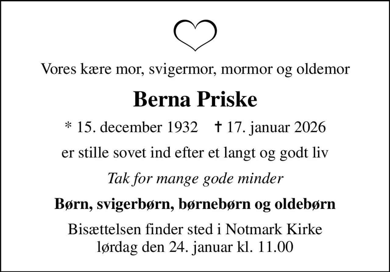 Vores kære mor, svigermor, mormor og oldemor
Berna Priske
* 15. december 1932    ✝ 17. januar 2026
er stille sovet ind efter et langt og godt liv
Tak for mange gode minder
Børn, svigerbørn, børnebørn og oldebørn
Bisættelsen finder sted i Notmark Kirke  lørdag den 24. januar kl. 11.00