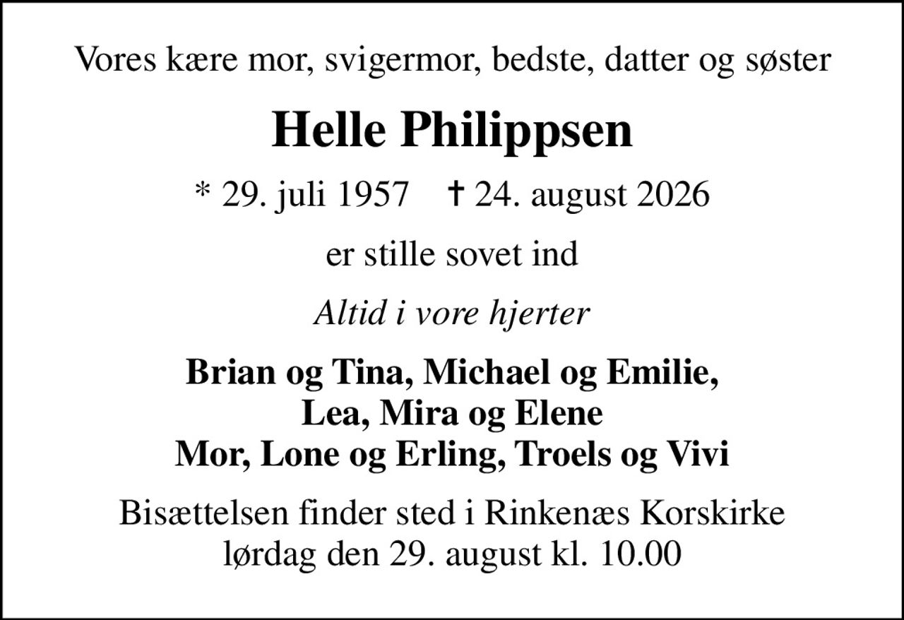 Vores kære mor, svigermor, bedste, datter og søster
Helle Philippsen
* 29. juli 1957    ✝ 24. august 2026
er stille sovet ind
Altid i vore hjerter
Brian og Tina, Michael og Emilie, Lea, Mira og Elene Mor, Lone og Erling, Troels og Vivi
Bisættelsen finder sted i Rinkenæs Korskirke  lørdag den 29. august kl. 10.00
