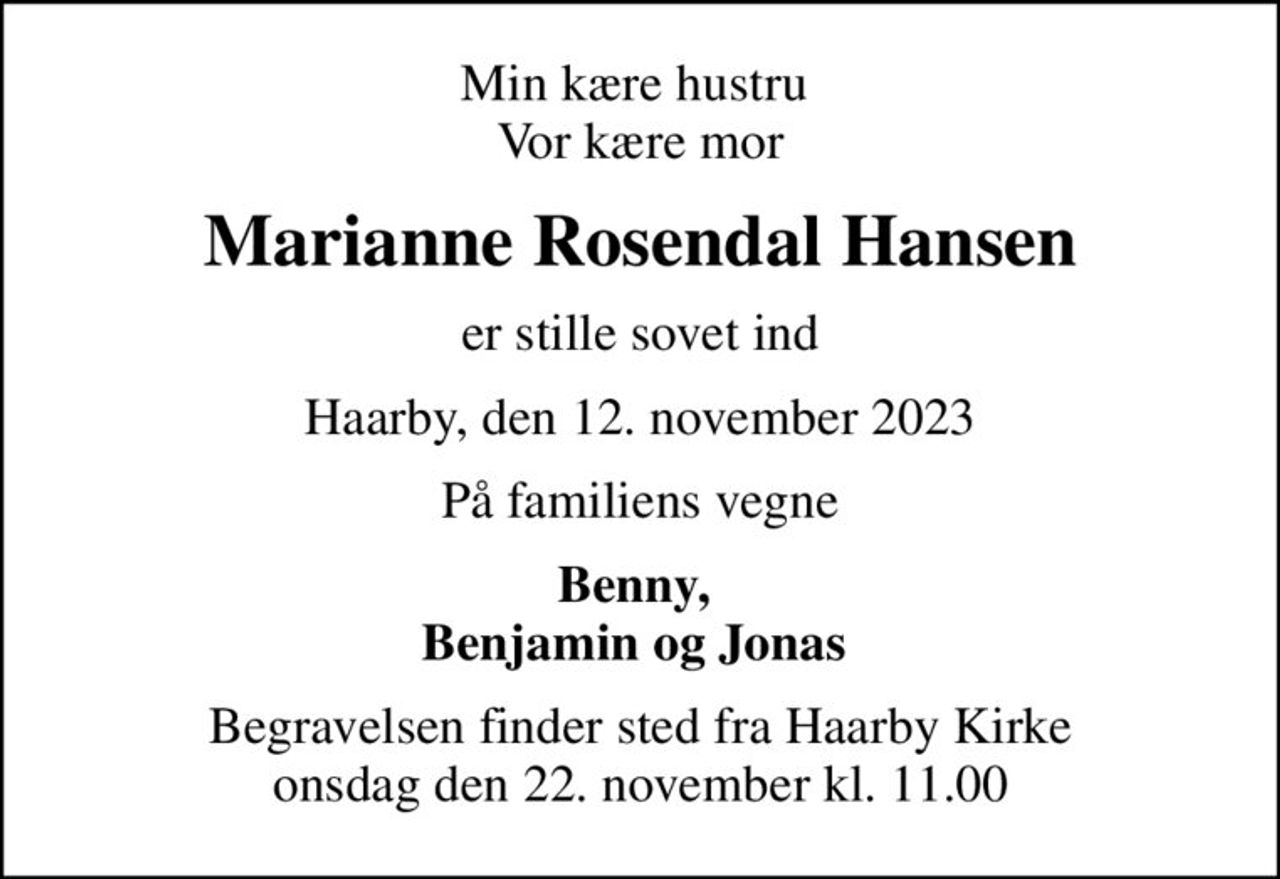 Min kære hustru  Vor kære mor
Marianne Rosendal Hansen
er stille sovet ind
Haarby, den 12. november 2023
På familiens vegne
Benny,  Benjamin og Jonas 
Begravelsen finder sted fra Haarby Kirke  onsdag den 22. november kl. 11.00